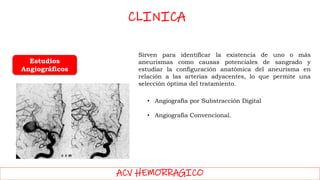 ACV HEMORRAGICO
Estudios
Angiográficos
Sirven para identificar la existencia de uno o más
aneurismas como causas potenciales de sangrado y
estudiar la configuración anatómica del aneurisma en
relación a las arterias adyacentes, lo que permite una
selección óptima del tratamiento.
• Angiografía por Substracción Digital
• Angiografía Convencional.
CLINICA
 