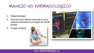 MANEJO NO FARMACOLOGICO
1. Oxigenoterapia
2. Posición de la cabeza centrada y con la
cabecera elevada en un ángulo de 20-30
grados
3. Cirugía cerebral
ACV HEMORRAGICO
 