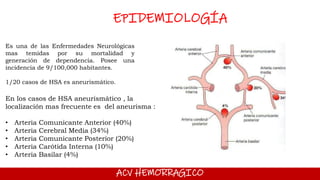 ACV HEMORRAGICO
EPIDEMIOLOGÍA
Es una de las Enfermedades Neurológicas
mas temidas por su mortalidad y
generación de dependencia. Posee una
incidencia de 9/100,000 habitantes.
1/20 casos de HSA es aneurismático.
En los casos de HSA aneurismático , la
localización mas frecuente es del aneurisma :
• Arteria Comunicante Anterior (40%)
• Arteria Cerebral Media (34%)
• Arteria Comunicante Posterior (20%)
• Arteria Carótida Interna (10%)
• Arteria Basilar (4%)
 