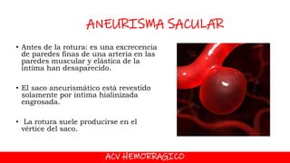 ACV HEMORRAGICO
ANEURISMA SACULAR
• Antes de la rotura: es una excrecencia
de paredes finas de una arteria en las
paredes muscular y elástica de la
íntima han desaparecido.
• El saco aneurismático está revestido
solamente por íntima hialinizada
engrosada.
• La rotura suele producirse en el
vértice del saco.
 