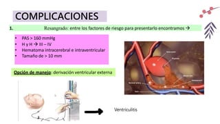 COMPLICACIONES
1. Resangrado: entre los factores de riesgo para presentarlo encontramos 
• PAS > 160 mmHg
• H y H  III – IV
• Hematoma intracerebral e intraventricular
• Tamaño de > 10 mm
Ventriculitis
Opción de manejo: derivación ventricular externa
 