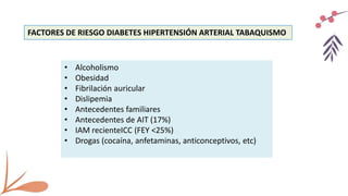 FACTORES DE RIESGO DIABETES HIPERTENSIÓN ARTERIAL TABAQUISMO
• Alcoholismo
• Obesidad
• Fibrilación auricular
• Dislipemia
• Antecedentes familiares
• Antecedentes de AIT (17%)
• IAM recienteICC (FEY <25%)
• Drogas (cocaína, anfetaminas, anticonceptivos, etc)
 