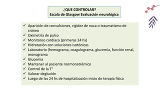¿QUE CONTROLAR?
Escala de Glasgow Evaluación neurológica
 Aparición de convulsiones, rigidez de nuca o traumatismo de
cráneo
 Oximetría de pulso
 Monitoreo cardíaco (primeras 24 hs)
 Hidratación con soluciones isotónicas
 Laboratorio (hemograma, coagulograma, glucemia, función renal,
monograma
 Glucemia
 Mantener al paciente normonatrémico
 Control de la T°
 Valorar deglución
 Luego de las 24 hs de hospitalización inicio de terapia física
 