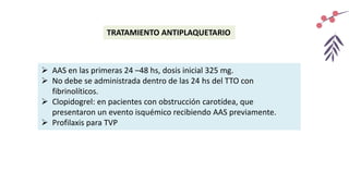 TRATAMIENTO ANTIPLAQUETARIO
 AAS en las primeras 24 –48 hs, dosis inicial 325 mg.
 No debe se administrada dentro de las 24 hs del TTO con
fibrinolíticos.
 Clopidogrel: en pacientes con obstrucción carotídea, que
presentaron un evento isquémico recibiendo AAS previamente.
 Profilaxis para TVP
 