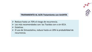TRATAMIENTO AL ALTA Tratamiento con AntiHTA
 Reduce hasta un 70% el riesgo de recurrencia.
 Los más recomendados son: las Tiazidas con o sin IECA.
 Estatinas
 El uso de Simvastatina, reduce hasta un 20% la probabilidad de
recurrencia.
 