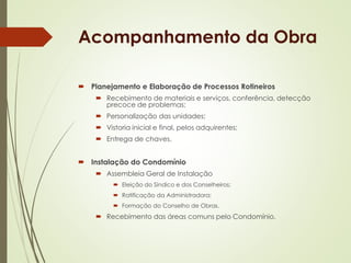 Acompanhamento da Obra 
 Planejamento e Elaboração de Processos Rotineiros 
 Recebimento de materiais e serviços, conferência, detecção 
precoce de problemas; 
 Personalização das unidades; 
 Vistoria inicial e final, pelos adquirentes; 
 Entrega de chaves. 
 Instalação do Condomínio 
 Assembleia Geral de Instalação 
 Eleição do Síndico e dos Conselheiros; 
 Ratificação da Administradora; 
 Formação do Conselho de Obras. 
 Recebimento das áreas comuns pelo Condomínio. 
 