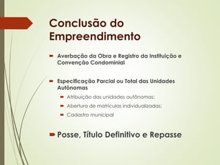 Conclusão do 
Empreendimento 
 Averbação da Obra e Registro da Instituição e 
Convenção Condominial 
 Especificação Parcial ou Total das Unidades 
Autônomas 
 Atribuição das unidades autônomas; 
 Abertura de matrículas individualizadas; 
 Cadastro municipal 
 Posse, Título Definitivo e Repasse 
 