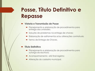 Posse, Título Definitivo e 
Repasse 
 Vistoria e Transmissão de Posse 
 Planejamento e elaboração de procedimentos para 
entrega das unidades; 
 Solução de problemas na entrega de chaves; 
 Elaboração de aditamentos e/ou alterações contratuais; 
 Termo de Entrega de Chaves. 
 Título Definitivo 
 Planejamento e elaboração de procedimentos para 
outorga da escritura; 
 Acompanhamento até final registro; 
 Alteração do cadastro municipal. 
 