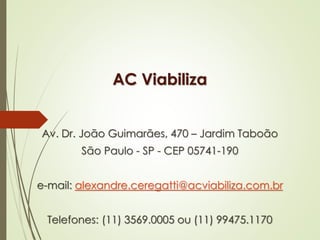AC Viabiliza 
Av. Dr. João Guimarães, 470 – Jardim Taboão 
São Paulo - SP - CEP 05741-190 
e-mail: alexandre.ceregatti@acviabiliza.com.br 
Telefones: (11) 3569.0005 ou (11) 99475.1170 
