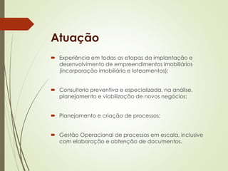 Atuação 
 Experiência em todas as etapas da implantação e 
desenvolvimento de empreendimentos imobiliários 
(incorporação imobiliária e loteamentos); 
 Consultoria preventiva e especializada, na análise, 
planejamento e viabilização de novos negócios; 
 Planejamento e criação de processos; 
 Gestão Operacional de processos em escala, inclusive 
com elaboração e obtenção de documentos. 
 