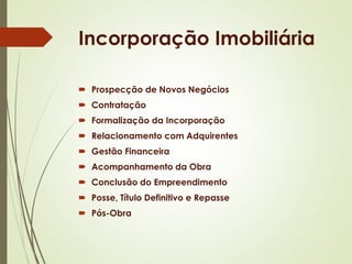 Incorporação Imobiliária 
 Prospecção de Novos Negócios 
 Contratação 
 Formalização da Incorporação 
 Relacionamento com Adquirentes 
 Gestão Financeira 
 Acompanhamento da Obra 
 Conclusão do Empreendimento 
 Posse, Título Definitivo e Repasse 
 Pós-Obra 
 