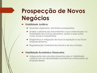 Prospecção de Novos 
Negócios 
 Viabilidade Jurídica: 
 Questões registrarias, dominiais e possessórias; 
 Análise cadastral dos transmitentes e seus antecessores na 
titularidade dos imóveis (protestos, ações e execuções 
cíveis, fiscais e trabalhistas); 
 Diagnóstico e mitigação de riscos à aquisição e ao futuro 
empreendimento. 
 Regularização Cadastral do imóvel e de seus titulares. 
 Viabilidade Econômico-Financeira: 
 Adequação das soluções propostas para a Viabilidade 
Jurídica com as necessidades econômicas e financeiras do 
empreendedor. 
 