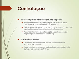 Contratação 
 Assessoria para a Formalização dos Negócios 
 Acompanhamento e participação em reuniões para 
definição de questões negociais e jurídicas; 
 Definição da forma de contratação, em consonância com 
as viabilidades Jurídica e Econômico-Financeira; 
 Acompanhamento e participação na celebração do 
negócio (fechamento dos contratos). 
 Gestão do Contrato 
 Obtenção, recebimento e análise dos documentos 
imobiliários e pessoais; 
 Acompanhamento no cumprimento de obrigações, até 
outorga do contrato definitivo. 
 