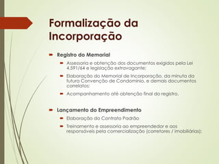 Formalização da 
Incorporação 
 Registro do Memorial 
 Assessoria e obtenção dos documentos exigidos pela Lei 
4.591/64 e legislação extravagante; 
 Elaboração do Memorial de Incorporação, da minuta da 
futura Convenção de Condomínio, e demais documentos 
correlatos; 
 Acompanhamento até obtenção final do registro. 
 Lançamento do Empreendimento 
 Elaboração do Contrato Padrão 
 Treinamento e assessoria ao empreendedor e aos 
responsáveis pela comercialização (corretores / imobiliárias); 
 