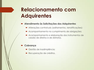 Relacionamento com 
Adquirentes 
 Atendimento às Solicitações dos Adquirentes 
 Alterações contratuais (aditamentos, rerratificações); 
 Acompanhamento no cumprimento de obrigações; 
 Acompanhamento e elaboração dos instrumentos de 
cessão de direitos e de distratos. 
 Cobrança 
 Gestão de inadimplência; 
 Recuperação de créditos. 
 