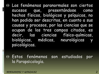 Los fenómenos paranormales son ciertos
sucesos
que,
presentándose
como
hechos físicos, biológicos y psíquicos, no
han podido ser descritos, en cuanto a sus
causas y procesos, por las ciencias que se
ocupan de los tres campos citados, es
decir,
las
ciencias
físico-químicas,
biológicas,
médicas,
neurológicas
y
psicológicas.
Estos fenómenos son estudiados por
la Parapsicología.
HERNANDEZ Y GONZALEZ

2

 