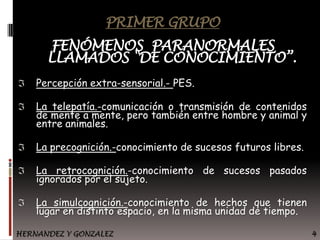 PRIMER GRUPO

FENÓMENOS PARANORMALES
LLAMADOS "DE CONOCIMIENTO”.
Percepción extra-sensorial.- PES.
La telepatía.-comunicación o transmisión de contenidos
de mente a mente, pero también entre hombre y animal y
entre animales.
La precognición.-conocimiento de sucesos futuros libres.
La retrocognición.-conocimiento de sucesos pasados
ignorados por el sujeto.
La simulcognición.-conocimiento de hechos que tienen
lugar en distinto espacio, en la misma unidad de tiempo.
HERNANDEZ Y GONZALEZ

4

 