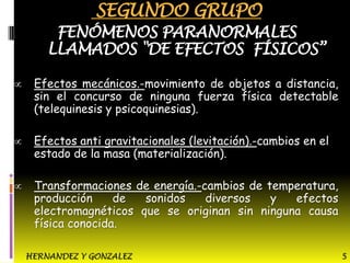 SEGUNDO GRUPO

FENÓMENOS PARANORMALES
LLAMADOS "DE EFECTOS FÍSICOS”
Efectos mecánicos.-movimiento de objetos a distancia,
sin el concurso de ninguna fuerza física detectable
(telequinesis y psicoquinesias).
Efectos anti gravitacionales (levitación).-cambios en el
estado de la masa (materialización).
Transformaciones de energía.-cambios de temperatura,
producción
de
sonidos
diversos
y
efectos
electromagnéticos que se originan sin ninguna causa
física conocida.
HERNANDEZ Y GONZALEZ

5

 