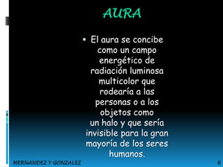 AURA
 El aura se concibe
como un campo
energético de
radiación luminosa
multicolor que

rodearía a las
personas o a los
objetos como
un halo y que sería
invisible para la gran
mayoría de los seres
humanos.

HERNANDEZ Y GONZALEZ

6

 