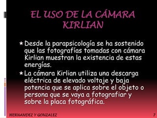 EL USO DE LA CÁMARA
KIRLIAN
 Desde la parapsicología se ha sostenido

que las fotografías tomadas con cámara
Kirlian muestran la existencia de estas
energías.
 La cámara Kirlian utiliza una descarga
eléctrica de elevado voltaje y baja
potencia que se aplica sobre el objeto o
persona que se vaya a fotografiar y
sobre la placa fotográfica.
HERNANDEZ Y GONZALEZ

7

 