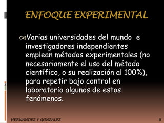 ENFOQUE EXPERIMENTAL
Varias universidades del mundo e

investigadores independientes
emplean métodos experimentales (no
necesariamente el uso del método
científico, o su realización al 100%),
para repetir bajo control en
laboratorio algunos de estos
fenómenos.

HERNANDEZ Y GONZALEZ

8

 