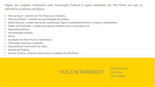 VOLUNTARIADO
ASSOCIAÇÃO
CULTURAL
VILA FLORES
Alguns dos projetos realizados pela Associação Cultural e pelos residentes do Vila Flores em que os
voluntários poderão participar:
•  Vem na terça! – abertura do Vila Flores para visitação;
•  Palco de Projetos – momento de apresentação de projetos;
•  Escola Convexo – projeto que ensina comunicação, lógica e empreendedorismo à crianças e adolescentes;
•  Mulher em Construção – projeto que capacita mulheres para a construção civil;
•  Espetáculos teatrais;
•  Apresentações musicais;
•  Feiras;
•  Exposições de Artes Visuais e Audiovisual;
•  Publicações (impressas e digitais);
•  Documentários e entrevistas em vídeo;
•  Rodada de Projetos;
•  Imersão Criativa – diversas oficinas com os residentes do Vila Flores.
 