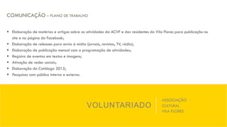 VOLUNTARIADO
ASSOCIAÇÃO
CULTURAL
VILA FLORES
COMUNICAÇÃO – PLANO DE TRABALHO
§  Elaboração de matérias e artigos sobre as atividades da ACVF e dos residentes do Vila Flores para publicação no
site e na página do Facebook;
§  Elaboração de releases para envio à mídia (jornais, revistas, TV, rádio);
§  Elaboração de publicação mensal com a programação de atividades;
§  Registro de eventos em textos e imagens;
§  Ativação de redes sociais;
§  Elaboração do Catálogo 2015;
§  Pesquisas com público interno e externo.
 