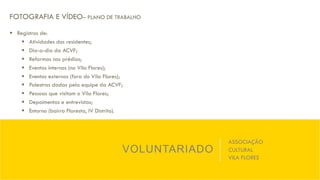 VOLUNTARIADO
ASSOCIAÇÃO
CULTURAL
VILA FLORES
FOTOGRAFIA E VÍDEO– PLANO DE TRABALHO
§  Registros de:
§  Atividades dos residentes;
§  Dia-a-dia da ACVF;
§  Reformas nos prédios;
§  Eventos internos (no Vila Flores);
§  Eventos externos (fora do Vila Flores);
§  Palestras dadas pela equipe da ACVF;
§  Pessoas que visitam o Vila Flores;
§  Depoimentos e entrevistas;
§  Entorno (bairro Floresta, IV Distrito).
 
