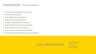 VOLUNTARIADO
ASSOCIAÇÃO
CULTURAL
VILA FLORES
ADMINISTRAÇÃO – PLANO DE TRABALHO
§  Coordenação da agenda de eventos;
§  Controle de despesas;
§  Contratação de fornecedores;
§  Pagamento de fornecedores;
§  Criação de planilhas de controle;
§  Desenvolvimento de manuais, tutoriais;
§  Coordenação de outras equipes;
§  Promoções e ações de endomarketing;
§  Levantamento de demandas para capacitação.
 