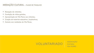 VOLUNTARIADO
ASSOCIAÇÃO
CULTURAL
VILA FLORES
MEDIAÇÃO CULTURAL – PLANO DE TRABALHO
§  Recepção de visitantes;
§  Condução de visitas guiadas;
§  Apresentação do Vila Flores aos visitantes;
§  Criação de materiais educativos /explicativos;
§  Contato com residentes do Vila Flores.
 