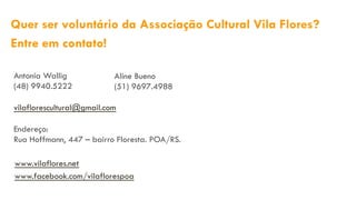 Antonia Wallig
(48) 9940.5222
vilaflorescultural@gmail.com
Endereço:
Rua Hoffmann, 447 – bairro Floresta. POA/RS.
Quer ser voluntário da Associação Cultural Vila Flores?
Entre em contato!
www.vilaflores.net
www.facebook.com/vilaflorespoa
Aline Bueno
(51) 9697.4988
 