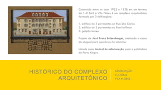 HISTÓRICO DO COMPLEXO
ARQUITETÔNICO
ASSOCIAÇÃO
CULTURAL
VILA FLORES
Construído entre os anos 1925 e 1928 em um terreno
de 1.415m2 o Vila Flores é um complexo arquitetônico
formado por 3 edificações:
1. edifício de 3 pavimentos na Rua São Carlos
2. edifício de 3 pavimentos na Rua Hoffman
3. galpão térreo
Projeto de José Franz Lutzenberger, destinado a casas
de aluguel para operários da indústria.
Listado como imóvel de estruturação para o patrimônio
de Porto Alegre.
 