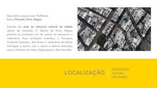 LOCALIZAÇÃO
São Carlos esquina com Hoffmann
Bairro Floresta, Porto Alegre.
Inserido em área de interesse cultural da cidade
dentro do chamado 4º Distrito de Porto Alegre,
próximo às principais vias de acesso ao aeroporto e
rodoviária. Suas principais avenidas, a Farrapos,
Cristóvão Colombo, São Pedro e Voluntários da Pátria
interligam o bairro com o centro e bairros limítrofes,
como o Moinhos de Vento, Higienópolis e São Geraldo.
ASSOCIAÇÃO
CULTURAL
VILA FLORES
 