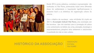 HISTÓRICO DA ASSOCIAÇÃO
Desde 2012, cursos, palestras, workshops e apresentações são
realizados no Vila Flores, promovendo trocas entre diferentes
áreas do conhecimento e impactando significativamente a
economia local e as dinâmicas de regeneração urbana do
entorno.
Com o objetivo de coordenar estas atividades foi criada em
2014 a Associação Cultural Vila Flores, uma associação sem
fins lucrativos que visa contribuir para a promoção da cultura
e do conhecimento no âmbito das artes, educação, tecnologia e
empreendedorismo, pesquisas sócio ambientais e relacionadas
à qualidade de vida no meio urbano.
ASSOCIAÇÃO
CULTURAL
VILA FLORES
 