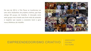 No ano de 2014, o Vila Flores se transformou em
uma ativa incubadora de projetos criativos, que hoje
abriga 20 grupos de trabalho. A interação entre
estes grupos vem criando uma forte rede de conexões
e negócios que aquece a economia local e gera
novas dinâmicas de trabalho.
EMPREENDEDORISMO CRIATIVO
ASSOCIAÇÃO
CULTURAL
VILA FLORES
 