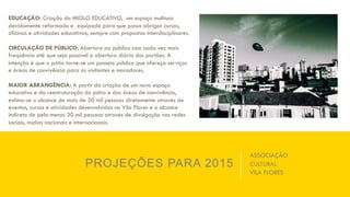 PROJEÇÕES PARA 2015
EDUCAÇÃO: Criação do MIOLO EDUCATIVO, um espaço multiuso
devidamente reformado e equipado para que possa abrigar cursos,
oficinas e atividades educativas, sempre com propostas interdisciplinares.
CIRCULAÇÃO DE PÚBLICO: Abertura ao público com cada vez mais
freqüência até que seja possível a abertura diária dos portões. A
intenção é que o pátio torne-se um passeio público que ofereça serviços
e áreas de convivência para os visitantes e moradores.
MAIOR ABRANGÊNCIA: A partir da criação de um novo espaço
educativo e da reestruturação do pátio e das áreas de convivência,
estima-se o alcance de mais de 20 mil pessoas diretamente através de
eventos, cursos e atividades desenvolvidas no Vila Flores e o alcance
indireto de pelo menos 30 mil pessoas através de divulgação nas redes
sociais, mídias nacionais e internacionais.
ASSOCIAÇÃO
CULTURAL
VILA FLORES
 