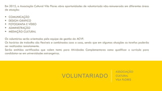VOLUNTARIADO
Em 2015, a Associação Cultural Vila Flores abre oportunidades de voluntariado não-remunerado em diferentes áreas
de atuação:
§  COMUNICAÇÃO
§  DESIGN GRÁFICO
§  FOTOGRAFIA E VÍDEO
§  ADMINISTRAÇÃO
§  MEDIAÇÃO CULTURAL
Os voluntários serão orientados pela equipe de gestão da ACVF.
Os horários de trabalho são flexíveis e combinados caso a caso, sendo que em algumas situações as tarefas poderão
ser realizadas remotamente.
Serão emitidos certificados que valem tanto para Atividades Complementares como qualificar o currículo para
candidatar-se em universidades estrangeiras.
ASSOCIAÇÃO
CULTURAL
VILA FLORES
 