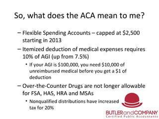 So, what does the ACA mean to me?
– Flexible Spending Accounts – capped at $2,500
starting in 2013
– Itemized deduction of...