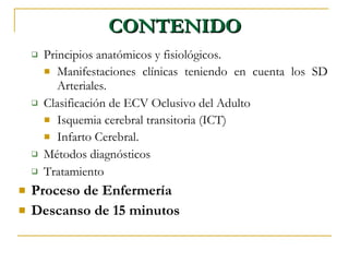 CONTENIDO Principios anatómicos y fisiológicos. Manifestaciones clínicas teniendo en cuenta los SD Arteriales. Clasificación de ECV Oclusivo del Adulto Isquemia cerebral transitoria (ICT)‏ Infarto Cerebral. Métodos diagnósticos Tratamiento Proceso de Enfermería Descanso de 15 minutos 