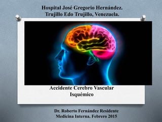 Accidente Cerebro Vascular
Isquémico
Dr. Roberto Fernández Residente
Medicina Interna. Febrero 2015
Hospital José Gregorio Hernández.
Trujillo Edo Trujillo, Venezuela.
 