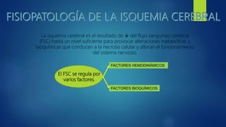 La isquemia cerebral es el resultado de  del flujo sanguíneo cerebral
(FSC) hasta un nivel suficiente para provocar alteraciones metabólicas y
bioquímicas que conducen a la necrosis celular y alteran el funcionamiento
del sistema nervioso.
El FSC se regula por
varios factores.
FACTORES HEMODINÁMICOS
FACTORES BIOQUÍMICOS
 