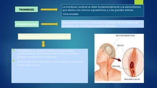  La lipohialinosis se considera un estado intermedio entre la
microateromatosis, relacionada con la HTA crónica, y la necrosis
fibrinoide, asociada con HTA malignizada.
 La necrosis fibrinoide puede aparecer en los capilares y arteriolas del
cerebro, retina y riñones.
TROMBOSIS
La trombosis cerebral se debe fundamentalmente a la aterosclerosis
que afecta a los troncos supraaórticos y a las grandes arterias
intracraneales
ATEROSCLEROSIS
Aunque el ateroma es inicialmente el resultado del aecimiento del
endotelio y de macrófagos cargados de grasa
LIPOHIALINOSIS Y NECROSIS FIBRINOIDE
 