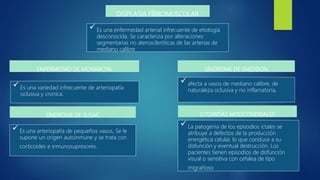 DISPLASIA FÍBROMUSCULAR
 Es una variedad infrecuente de arteriopatía
oclusiva y cronica.
ENFERMEDAD DE MOYAMOYA
 afecta a vasos de mediano calibre, de
naturaleza oclusiva y no inflamatoria,
 Es una enfermedad arterial infrecuente de etiología
desconocida. Se caracteriza por alteraciones
segmentarias no ateroscleróticas de las arterias de
mediano calibre
SÍNDROME DE SNEDDON
 Es una arteriopatía de pequeños vasos, Se le
supone un origen autoinmune y se trata con
corticoides e inmunosupresores.
SÍNDROME DE SUSAC
 La patogenia de los episodios ictales se
atribuye a defectos de la producción
energética celular, lo que conduce a su
disfunción y eventual destrucción. Los
pacientes tienen episodios de disfunción
visual o sensitiva con cefalea de tipo
migrañoso
CITOPATÍAS MITOCONDRIALES
 