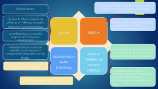 DROGAS EMBOLIA
VASOESPASMO Y
DAÑO
ENDOTELIAL
EMBOLIA
CEREBRAL DE
ORIGEN
CARDÍACO
Alcohol, tabaco,
embolización por sustancias
extrañas o por reacción a
componentes mezclados con las
drogas.
el traumatismo craneal
heroína. El infarto bilateral del
pálido es un hallazgo autópsico
habitual en los heroinómanos
Las anfetaminas y la cocaína
originan ATT e ictus por
vasoespasmo
efecto de drogas vasoactivas como la
cocaína y los anfetamínicos.
pueden contener barterias con la
consiguiente formadón de
abscesos cerebrales y arteritis.
Representa el 15-20% de todos los
ictus isquémicos. Es más frecuente
en grupos de edad más jóvenes.
Es la oclusión de una arteria cerebral por
material o partículas (trombo, aire, grasa,
cuerpo extraño)
Los émbolos están menos
adheridos a la pared de los vasos
y pueden fragmentarse y
disolverse en el plazo de horas o
días.
 