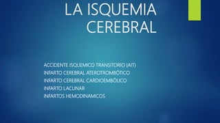 LA ISQUEMIA
CEREBRAL
- ACCIDENTE ISQUEMICO TRANSITORIO (AIT)
- INFARTO CEREBRAL ATEROTROMBÓTICO
- INFARTO CEREBRAL CARDIOEMBÓLICO
- INFARTO LACUNAR
- INFARTOS HEMODINAMICOS
 