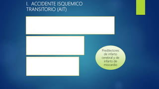 I. ACCIDENTE ISQUEMICO
TRANSITORIO (AIT)
EPISODIO DE ALTERACIÓN NEUROLÓGICA FOCAL PROVOCADO POR
ISQUEMIA CEREBRAL , MEDULAR O RETINIANA SIN INFARTO AGUDO
- COMIENZO : BRUSCO
DURACIÓN: MÁX. EN 1H – Mayoría < 1H
- AIT Carotideo: 14 minutos
- AIT Vertebrobasilar : 8 minutos
CAUSA PRINCIPAL
- Ateroesclerosis
- Cardiopatias embolígenas
Predilectores
de infarto
cerebral y de
infarto de
miocardio
 