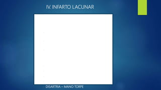 IV. INFARTO LACUNAR
17% PRECEDIDO POR UN AIT
SD. INFARTOS LACUNARES COMPARTEN :
- AUSENCIA DE DÉFICIT VISUAL Y
OCULOMOTOR
- BIEN NIVEL DE CONSCIENCIA AUSENCIA DE
CONVULSIONES
- CEFALEA DE POCA INTENSIDAD.
SD CLÁSICOS
- HEMIPARESIA MOTORA PURA
- SD. SENSITIVO – PURO
- SD. SENSITIVO – MOTOR
- LA HEMIPARESIA – ATAXICA
- DISARTRIA – MANO TORPE
 