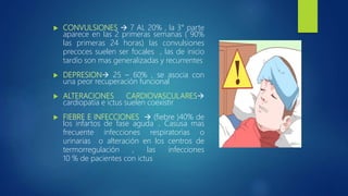  CONVULSIONES  7 AL 20% , la 3° parte
aparece en las 2 primeras semanas ( 90%
las primeras 24 horas) las convulsiones
precoces suelen ser focales , las de inicio
tardío son mas generalizadas y recurrentes
 DEPRESION 25 – 60% , se asocia con
una peor recuperación funcional
 ALTERACIONES CARDIOVASCULARES
cardiopatía e ictus suelen coexistir
 FIEBRE E INFECCIONES  (fiebre )40% de
los infartos de fase aguda .. Casusa mas
frecuente infecciones respiratorias o
urinarias o alteración en los centros de
termorregulación , las infecciones
10 % de pacientes con ictus
 