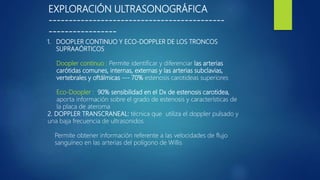 EXPLORACIÓN ULTRASONOGRÁFICA
--------------------------------------------
-----------------
1. DOOPLER CONTINUO Y ECO-DOPPLER DE LOS TRONCOS
SUPRAAÓRTICOS
Doopler continuo : Permite identificar y diferenciar las arterias
carótidas comunes, internas, externas y las arterias subclavias,
vertebrales y oftálmicas --- 70% estenosis carotideas superiores
Eco-Doopler : 90% sensibilidad en el Dx de estenosis carotidea,
aporta información sobre el grado de estenosis y características de
la placa de ateroma
2. DOPPLER TRANSCRANEAL: técnica que utiliza el doppler pulsado y
una baja frecuencia de ultrasonidos
Permite obtener información referente a las velocidades de flujo
sanguíneo en las arterias del polígono de Willis
 