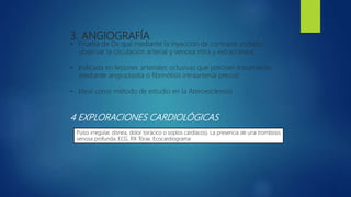 3. ANGIOGRAFÍA
• Prueba de Dx que mediante la inyección de contraste yodado,
observar la circulación arterial y venosa intra y extracraneal.
• Indicada en lesiones arteriales oclusivas que precisen tratamiento
mediante angioplastía o fibrinólisis intraarterial precoz
• Ideal como método de estudio en la Ateroesclerosis
4 EXPLORACIONES CARDIOLÓGICAS
Pulso irregular, disnea, dolor torácico o soplos cardíacos). La presencia de una trombosis
venosa profunda. ECG. RX Tórax. Ecocardiograma
 